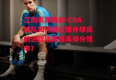 江南彩票购彩-CBA球队如何通过提升球员的进攻选择提高得分效率？